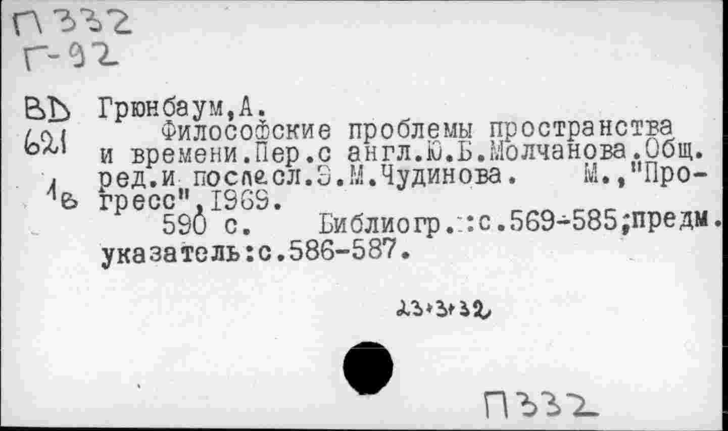 ﻿Грюнбаум,А.
Философские проблемы пространства и времени.Пер.с англ.ю.Б.Молчанова.Общ. оед.и после.сл.3.М.Чудинова.	М.,"Прогресс" 1969.	r.rtt_
590 с. Библиогр.::с.569-585;предм. указатель:с.586-587.
Üb